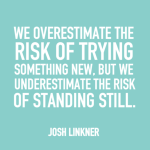 We overestimate the risk of trying something new, but we underestimate the risk of standing still. -Josh Linkner