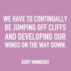 We have to continually be jumping off cliffs and developing our wings on the way down. -Kurt Vonnegut