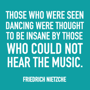 Those who were seen dancing were thought to be insane by those who could not hear the music. -Friedrich Nietzche