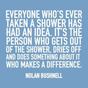 Everyone who's ever taken a shower has had an idea. It's the person who gets out of the shower, dries off, and does something about it that makes a difference. -Nolan Bushnell