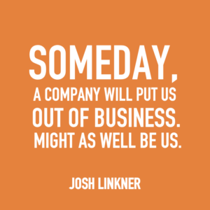 Someday, a company will put us out of business. Might as well be us. -Josh Linkner