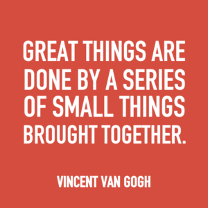 Great things are done by a series of small things brought together. -Vincent Van Gogh