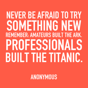Never be afraid to try something new. Remember: Amateurs built the ark. Professionals built the Titanic - Anonymous