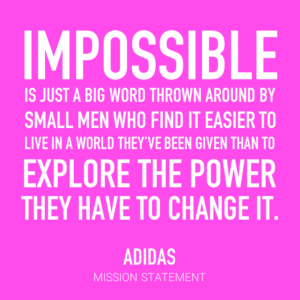 Impossible is just a big word thrown around by small men who find it easier to live in a world they've been given than to explore the power they have to change it. Adidas, mission statement