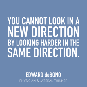 You cannot look in a new direction by looking harder in the same direction. Edward deBono Physician & Lateral Thinker