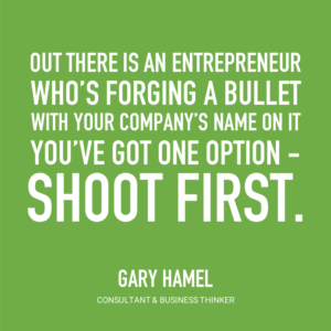 Out there is an entrepreneur who's forging a bullet with your company's name on it. You've got one option - shoot first. -Gary Hamel, Consultant & Business Thinker