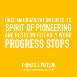 Once an organization loses its spirit of pioneering and rests on its early work, progress stops. Thomas J. Watson, Former Chairman & CEO, IBM