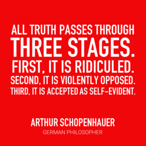 All truth passes through three stages. First, it is ridiculed. Second, it is violently opposed. Third, it is accepted as self-evident. -Arthur Schopenhauer, German Philosopher
