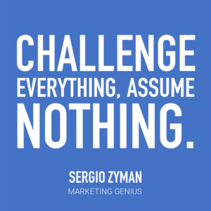 Challenge everything, assume nothing. -Sergio Zyman, Marketing Genius